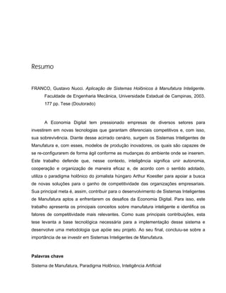 Resumo
FRANCO, Gustavo Nucci. Aplicação de Sistemas Holônicos à Manufatura Inteligente.
Faculdade de Engenharia Mecânica, Universidade Estadual de Campinas, 2003.
177 pp. Tese (Doutorado)
A Economia Digital tem pressionado empresas de diversos setores para
investirem em novas tecnologias que garantam diferenciais competitivos e, com isso,
sua sobrevivência. Diante desse acirrado cenário, surgem os Sistemas Inteligentes de
Manufatura e, com esses, modelos de produção inovadores, os quais são capazes de
se re-configurarem de forma ágil conforme as mudanças do ambiente onde se inserem.
Este trabalho defende que, nesse contexto, inteligência significa unir autonomia,
cooperação e organização de maneira eficaz e, de acordo com o sentido adotado,
utiliza o paradigma holônico do jornalista húngaro Arthur Koestler para apoiar a busca
de novas soluções para o ganho de competitividade das organizações empresariais.
Sua principal meta é, assim, contribuir para o desenvolvimento de Sistemas Inteligentes
de Manufatura aptos a enfrentarem os desafios da Economia Digital. Para isso, este
trabalho apresenta os principais conceitos sobre manufatura inteligente e identifica os
fatores de competitividade mais relevantes. Como suas principais contribuições, esta
tese levanta a base tecnológica necessária para a implementação desse sistema e
desenvolve uma metodologia que apóie seu projeto. Ao seu final, concluiu-se sobre a
importância de se investir em Sistemas Inteligentes de Manufatura.
Palavras chave
Sistema de Manufatura, Paradigma Holônico, Inteligência Artificial
 