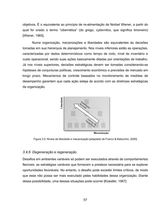 57
objetivos. É o equivalente ao princípio de re-alimentação de Norbet Wiener, a partir do
qual foi criado o termo “cibernética” (do grego, cybernitos, que significa timoneiro)
[Wiener, 1965].
Numa organização, mecanizações e liberdades são equivalentes às decisões
tomadas em sua hierarquia de planejamento. Nos níveis inferiores estão as operações,
caracterizadas por dados determinísticos como tempo de ciclo, nível de inventário e
custo operacional, sendo suas ações basicamente ditadas por orientações de trabalho.
Já nos níveis superiores, decisões estratégicas devem ser tomadas considerando-se
hipóteses de conjunturas políticas, crescimento econômico e previsões de mercado em
longo prazo. Mecanismos de controle baseados no monitoramento de medidas de
desempenho garantem que cada ação esteja de acordo com as diretrizes estratégicas
da organização.
3.4.6 Degeneração e regeneração
Desafios em ambientes variáveis só podem ser executados através de comportamentos
flexíveis: as estratégias variáveis que fornecem a presteza necessária para se explorar
oportunidades favoráveis. No entanto, o desafio pode exceder limites críticos, de modo
que esse não possa ser mais executado pelas habilidades dessa organização. Diante
dessa possibilidade, uma dessas situações pode ocorrer [Koestler, 1967]:
Figura 3.5: Níveis de liberdade e mecanização [adaptado de Franco & Batocchio, 2000]
 