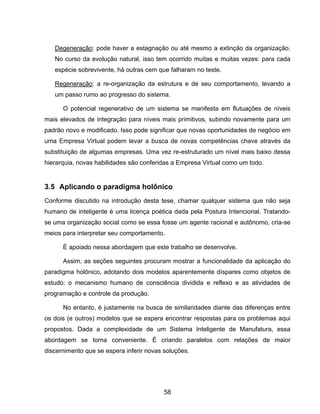 58
Degeneração: pode haver a estagnação ou até mesmo a extinção da organização.
No curso da evolução natural, isso tem ocorrido muitas e muitas vezes: para cada
espécie sobrevivente, há outras cem que falharam no teste.
Regeneração: a re-organização da estrutura e de seu comportamento, levando a
um passo rumo ao progresso do sistema.
O potencial regenerativo de um sistema se manifesta em flutuações de níveis
mais elevados de integração para níveis mais primitivos, subindo novamente para um
padrão novo e modificado. Isso pode significar que novas oportunidades de negócio em
uma Empresa Virtual podem levar a busca de novas competências chave através da
substituição de algumas empresas. Uma vez re-estruturado um nível mais baixo dessa
hierarquia, novas habilidades são conferidas a Empresa Virtual como um todo.
3.5 Aplicando o paradigma holônico
Conforme discutido na introdução desta tese, chamar qualquer sistema que não seja
humano de inteligente é uma licença poética dada pela Postura Intencional. Tratando-
se uma organização social como se essa fosse um agente racional e autônomo, cria-se
meios para interpretar seu comportamento.
É apoiado nessa abordagem que este trabalho se desenvolve.
Assim, as seções seguintes procuram mostrar a funcionalidade da aplicação do
paradigma holônico, adotando dois modelos aparentemente díspares como objetos de
estudo: o mecanismo humano de consciência dividida e reflexo e as atividades de
programação e controle da produção.
No entanto, é justamente na busca de similaridades diante das diferenças entre
os dois (e outros) modelos que se espera encontrar respostas para os problemas aqui
propostos. Dada a complexidade de um Sistema Inteligente de Manufatura, essa
abordagem se torna conveniente. É criando paralelos com relações de maior
discernimento que se espera inferir novas soluções.
 