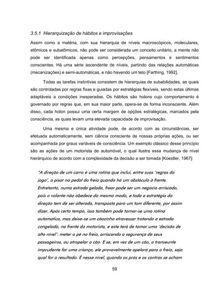 59
3.5.1 Hierarquização de hábitos e improvisações
Assim como a matéria, com sua hierarquia de níveis macroscópicos, moleculares,
atômicos e subatômicos, não pode ser considerada um conceito unitário, a mente não
pode ser identificada apenas como percepções, pensamentos e sentimentos
conscientes. Há uma série ascendente de níveis, partindo das relações automáticas
(mecanizações) e semi-automáticas, e não havendo um teto [Farthing, 1992].
Todas as tarefas instintivas consistem de hierarquias de subabilidades, as quais
são controladas por regras fixas e guiadas por estratégias flexíveis, sendo estas últimas
adaptáveis a condições inesperadas. Os hábitos são holons cujo comportamento é
governado por regras que, em sua maior parte, opera-se de forma inconsciente. Além
disso, cada holon possui uma certa margem de opções estratégicas, marcados pela
consciência, as quais levam uma elevada capacidade de improvisação.
Uma mesma e única atividade pode, de acordo com as circunstâncias, ser
efetuada automaticamente, sem ciência consciente de nossas próprias ações, ou ser
acompanhada por graus variáveis de consciência. Um exemplo clássico desse princípio
são as ações de um motorista de automóvel, o qual ilustra essa mudança de nível
hierárquico de acordo com a complexidade da decisão a ser tomada [Koestler, 1967]:
“A direção de um carro é uma rotina que inclui, entre suas ‘regras do
jogo’, o pisar no pedal do freio quando há um obstáculo à frente.
Entretanto, numa estrada gelada, frear pode ser um negócio arriscado,
pois o volante não obedece do mesmo modo, e toda a estratégia da
direção tem de ser alterada, transposta para um tom diferente, por assim
dizer. Após certo tempo, isso também pode tornar-se uma rotina
automática, mas deixe-se um cãozinho atravessar trotando a estrada
congelada, na frente do motorista, e este terá de tomar uma ‘decisão de
alto nível’: meter o pé no freio, arriscando a segurança de seus
passageiros, ou atropelar o cão. E se, em vez de um cão, o transeunte
imprudente for uma criança, ele provavelmente apelará para o freio, seja
qual for o resultado. É nesse nível, quando os prós e os contras se acham
 