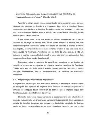 60
igualmente balanceados, que a experiência subjetiva da liberdade e da
responsabilidade moral surge.” [Koestler, 1967]
Aprender a dirigir requer intensa concentração para coordenar ações como a
mudança de marchas, a direção e a frenagem. Mas, com a repetição desses
movimentos, o motorista as automatiza, fazendo com que, em situações normais, seu
lado consciente esteja ligado à visão e audição para poder prestar mais atenção nos
eventos que ocorrem a sua volta.
É nos níveis mais baixos que estão os hábitos sensório-motores, como os
utilizados ao se dirigir um veículo, mas, se um objeto atravessa a estrada, um nível
hierárquico superior é acionado. Sendo esse objeto um cachorro, e estando a estrada
escorregadia, a complexidade da decisão aumenta, levando-a para um ponto ainda
mais elevado na hierarquia. Percebendo que se trata de uma criança, e não um
cachorro, o nível da responsabilidade moral, o super ego, intervém, acionando o freio
independentemente da reação do automóvel.
Discussões sobre a natureza da experiência consciente e as funções da
consciência podem ser encontradas em diversos trabalhos científicos da Psicologia.
Embora esta tese não trate especificamente dessas questões, seu estudo mostra
princípios fundamentais para o desenvolvimento de sistemas de manufatura
inteligentes.
3.5.2 Programação de atividades da produção
A programação da produção está relacionada à hierarquia estratégica, devendo seguir
as definições dos objetivos da empresa. Suas decisões de entrega de produtos e
formação de estoques devem considerar os padrões que a empresa segue para
flexibilidade, custos e confiabilidade de entrega.
Elemento mais baixo nessa hierarquia, o seqüenciamento das atividades de
produção (scheduling) é um problema de planejamento operacional. É um processo de
tomada de decisões logísticas que envolvem a distribuição planejada de diversas
tarefas no tempo para os diferentes recursos disponíveis, fazendo com que pontos
 