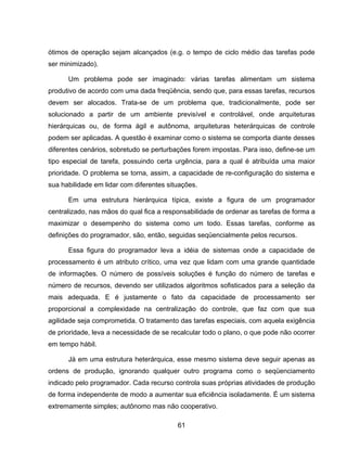 61
ótimos de operação sejam alcançados (e.g. o tempo de ciclo médio das tarefas pode
ser minimizado).
Um problema pode ser imaginado: várias tarefas alimentam um sistema
produtivo de acordo com uma dada freqüência, sendo que, para essas tarefas, recursos
devem ser alocados. Trata-se de um problema que, tradicionalmente, pode ser
solucionado a partir de um ambiente previsível e controlável, onde arquiteturas
hierárquicas ou, de forma ágil e autônoma, arquiteturas heterárquicas de controle
podem ser aplicadas. A questão é examinar como o sistema se comporta diante desses
diferentes cenários, sobretudo se perturbações forem impostas. Para isso, define-se um
tipo especial de tarefa, possuindo certa urgência, para a qual é atribuída uma maior
prioridade. O problema se torna, assim, a capacidade de re-configuração do sistema e
sua habilidade em lidar com diferentes situações.
Em uma estrutura hierárquica típica, existe a figura de um programador
centralizado, nas mãos do qual fica a responsabilidade de ordenar as tarefas de forma a
maximizar o desempenho do sistema como um todo. Essas tarefas, conforme as
definições do programador, são, então, seguidas seqüencialmente pelos recursos.
Essa figura do programador leva a idéia de sistemas onde a capacidade de
processamento é um atributo crítico, uma vez que lidam com uma grande quantidade
de informações. O número de possíveis soluções é função do número de tarefas e
número de recursos, devendo ser utilizados algoritmos sofisticados para a seleção da
mais adequada. E é justamente o fato da capacidade de processamento ser
proporcional a complexidade na centralização do controle, que faz com que sua
agilidade seja comprometida. O tratamento das tarefas especiais, com aquela exigência
de prioridade, leva a necessidade de se recalcular todo o plano, o que pode não ocorrer
em tempo hábil.
Já em uma estrutura heterárquica, esse mesmo sistema deve seguir apenas as
ordens de produção, ignorando qualquer outro programa como o seqüenciamento
indicado pelo programador. Cada recurso controla suas próprias atividades de produção
de forma independente de modo a aumentar sua eficiência isoladamente. É um sistema
extremamente simples; autônomo mas não cooperativo.
 