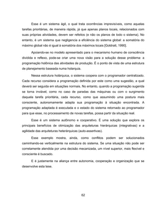 62
Esse é um sistema ágil, o qual trata ocorrências imprevisíveis, como aquelas
tarefas prioritárias, de maneira rápida, já que apenas planos locais, relacionados com
suas próprias atividades, devem ser refeitos (e não os planos de todo o sistema). No
entanto, é um sistema que negligencia a eficiência do sistema global: a somatória do
máximo global não é igual à somatória dos máximos locais [Goldratt, 1990].
Apoiando-se no modelo apresentado para o mecanismo humano de consciência
dividida e reflexo, pode-se criar uma nova visão para a solução desse problema: a
programação holônica das atividades de produção. É o ponto de vista de uma estrutura
de planejamento baseada numa holarquia.
Nessa estrutura holárquica, o sistema coopera com o programador centralizado.
Cada recurso considera a programação definida por este como uma sugestão, a qual
deverá ser seguida em situações normais. No entanto, quando a programação sugerida
se torna inviável, como no caso de paradas das máquinas ou com o surgimento
daquela tarefa prioritária, cada recurso, como que assumindo uma postura mais
consciente, autonomamente adapta sua programação à situação encontrada. A
programação adaptada é executada e o estado do sistema retornado ao programador
para que esse, no processamento de novas tarefas, possa partir da situação real.
Esse é um sistema autônomo e cooperativo. É uma solução que explora os
principais benefícios de otimização das arquiteturas hierárquicas (integrativas) e a
agilidade das arquiteturas heterárquicas (auto-assertivas).
Esse exemplo mostra, ainda, como conflitos podem ser solucionados
caminhando-se verticalmente na estrutura do sistema. Se uma situação não pode ser
corretamente atendida por uma decisão mecanizada, um nível superior, mais flexível e
consciente é buscado.
E é justamente na aliança entre autonomia, cooperação e organização que se
desenvolve esta tese.
 