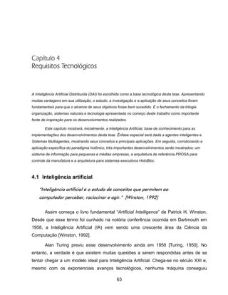 63
Capítulo 4
Requisitos Tecnológicos
A Inteligência Artificial Distribuída (DAI) foi escolhida como a base tecnológica desta tese. Apresentando
muitas vantagens em sua utilização, o estudo, a investigação e a aplicação de seus conceitos foram
fundamentais para que o alcance de seus objetivos fosse bem sucedido. É o fechamento da trilogia
organização, sistemas naturais e tecnologia apresentada no começo deste trabalho como importante
fonte de inspiração para os desenvolvimentos realizados.
Este capítulo mostrará, inicialmente, a Inteligência Artificial, base de conhecimento para as
implementações dos desenvolvimentos desta tese. Ênfase especial será dada a agentes inteligentes e
Sistemas Multiagentes, mostrando seus conceitos e principais aplicações. Em seguida, corroborando a
aplicação específica do paradigma holônico, três importantes desenvolvimentos serão mostrados: um
sistema de informação para pequenas e médias empresas, a arquitetura de referência PROSA para
controle da manufatura e a arquitetura para sistemas executivos HoloBloc.
4.1 Inteligência artificial
“Inteligência artificial é o estudo de conceitos que permitem ao
computador perceber, raciocinar e agir.” [Winston, 1992]
Assim começa o livro fundamental “Artificial Intelligence” de Patrick H. Winston.
Desde que esse termo foi cunhado na notória conferência ocorrida em Dartmouth em
1958, a Inteligência Artificial (IA) vem sendo uma crescente área da Ciência da
Computação [Winston, 1992].
Alan Turing previu esse desenvolvimento ainda em 1950 [Turing, 1950]. No
entanto, a verdade é que existem muitas questões a serem respondidas antes de se
tentar chegar a um modelo ideal para Inteligência Artificial. Chega-se no século XXI e,
mesmo com os exponenciais avanços tecnológicos, nenhuma máquina conseguiu
 