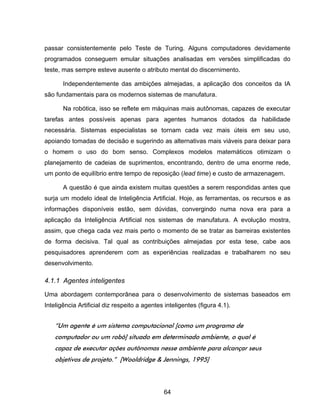 64
passar consistentemente pelo Teste de Turing. Alguns computadores devidamente
programados conseguem emular situações analisadas em versões simplificadas do
teste, mas sempre esteve ausente o atributo mental do discernimento.
Independentemente das ambições almejadas, a aplicação dos conceitos da IA
são fundamentais para os modernos sistemas de manufatura.
Na robótica, isso se reflete em máquinas mais autônomas, capazes de executar
tarefas antes possíveis apenas para agentes humanos dotados da habilidade
necessária. Sistemas especialistas se tornam cada vez mais úteis em seu uso,
apoiando tomadas de decisão e sugerindo as alternativas mais viáveis para deixar para
o homem o uso do bom senso. Complexos modelos matemáticos otimizam o
planejamento de cadeias de suprimentos, encontrando, dentro de uma enorme rede,
um ponto de equilíbrio entre tempo de reposição (lead time) e custo de armazenagem.
A questão é que ainda existem muitas questões a serem respondidas antes que
surja um modelo ideal de Inteligência Artificial. Hoje, as ferramentas, os recursos e as
informações disponíveis estão, sem dúvidas, convergindo numa nova era para a
aplicação da Inteligência Artificial nos sistemas de manufatura. A evolução mostra,
assim, que chega cada vez mais perto o momento de se tratar as barreiras existentes
de forma decisiva. Tal qual as contribuições almejadas por esta tese, cabe aos
pesquisadores aprenderem com as experiências realizadas e trabalharem no seu
desenvolvimento.
4.1.1 Agentes inteligentes
Uma abordagem contemporânea para o desenvolvimento de sistemas baseados em
Inteligência Artificial diz respeito a agentes inteligentes (figura 4.1).
“Um agente é um sistema computacional [como um programa de
computador ou um robô] situado em determinado ambiente, o qual é
capaz de executar ações autônomas nesse ambiente para alcançar seus
objetivos de projeto.” [Wooldridge & Jennings, 1995]
 