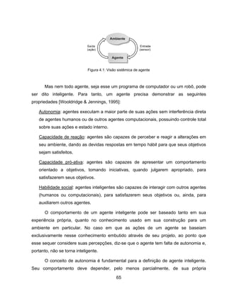 65
Mas nem todo agente, seja esse um programa de computador ou um robô, pode
ser dito inteligente. Para tanto, um agente precisa demonstrar as seguintes
propriedades [Wooldridge & Jennings, 1995]:
Autonomia: agentes executam a maior parte de suas ações sem interferência direta
de agentes humanos ou de outros agentes computacionais, possuindo controle total
sobre suas ações e estado interno.
Capacidade de reação: agentes são capazes de perceber e reagir a alterações em
seu ambiente, dando as devidas respostas em tempo hábil para que seus objetivos
sejam satisfeitos.
Capacidade pró-ativa: agentes são capazes de apresentar um comportamento
orientado a objetivos, tomando iniciativas, quando julgarem apropriado, para
satisfazerem seus objetivos.
Habilidade social: agentes inteligentes são capazes de interagir com outros agentes
(humanos ou computacionais), para satisfazerem seus objetivos ou, ainda, para
auxiliarem outros agentes.
O comportamento de um agente inteligente pode ser baseado tanto em sua
experiência própria, quanto no conhecimento usado em sua construção para um
ambiente em particular. No caso em que as ações de um agente se baseiam
exclusivamente nesse conhecimento embutido através de seu projeto, ao ponto que
esse sequer considere suas percepções, diz-se que o agente tem falta de autonomia e,
portanto, não se torna inteligente.
O conceito de autonomia é fundamental para a definição de agente inteligente.
Seu comportamento deve depender, pelo menos parcialmente, de sua própria
Figura 4.1: Visão sistêmica de agente
 
