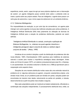 66
experiência, sendo, assim, capaz de agir por seus próprios objetivos sem a intervenção
de outrem: um agente inteligente possui controle tanto sobre o ambiente onde se
insere, quanto sobre seu próprio estado. Para ser inteligente, o agente deve possuir um
certo grau de autonomia, o que o torna capaz de sobreviver em um ambiente dinâmico.
4.1.2 Sistemas Multiagentes
Por impossibilidade de resolução, ou por outro tipo de conveniência, um agente pode
interagir com outros agentes na busca das melhores soluções para certos problemas. A
Inteligência Artificial Distribuída (DAI) trata justamente da utilização de técnicas de
Inteligência Artificial para a solução de problemas distribuídos, podendo ser assim
definida:
“Inteligência Artificial Distribuída é o estudo, construção e aplicação de
Sistemas Multiagentes, i.e., sistemas nos quais agentes interativos e
inteligentes perseguem algum conjunto de metas ou realizam algum
conjunto de tarefas.” [Weiss, 1999]
Iniciativas de se construir soluções a partir da distribuição de problemas não são
novas [Decker, 1987]. Chandrasekaran (1981) apontava para metáforas de sistemas
naturais e sociais para mostrar a importância estratégica dessa abordagem. Antes
ainda, em Erman & Lesser (1977), um sistema computacional para esse fim, o Hearsay-
II, era apresentado. Os conceitos evoluíram e Durfee et al. (1989) já apontavam para a
cooperação como aspecto chave.
Soluções de uma maneira distribuída muitas vezes são uma extensão natural do
problema em si: algumas estruturas já sugerem, enquanto característica própria, uma
divisão inicial. Ainda, se um problema pode ser dividido em partes, soluções podem ser
encontradas de maneira mais rápida, solucionando as partes em paralelo, e robusta,
desenvolvendo-se a partir de partes mais simples e seguras.
Mas cada subproblema pode ser insolúvel se tratado isoladamente, dificultando a
combinação das soluções independentes. O processamento distribuído leva, então, ao
 
