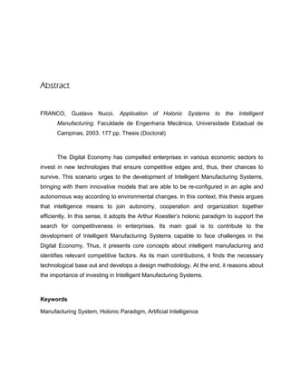 Abstract
FRANCO, Gustavo Nucci. Application of Holonic Systems to the Intelligent
Manufacturing. Faculdade de Engenharia Mecânica, Universidade Estadual de
Campinas, 2003. 177 pp. Thesis (Doctoral)
The Digital Economy has compelled enterprises in various economic sectors to
invest in new technologies that ensure competitive edges and, thus, their chances to
survive. This scenario urges to the development of Intelligent Manufacturing Systems,
bringing with them innovative models that are able to be re-configured in an agile and
autonomous way according to environmental changes. In this context, this thesis argues
that intelligence means to join autonomy, cooperation and organization together
efficiently. In this sense, it adopts the Arthur Koestler’s holonic paradigm to support the
search for competitiveness in enterprises. Its main goal is to contribute to the
development of Intelligent Manufacturing Systems capable to face challenges in the
Digital Economy. Thus, it presents core concepts about intelligent manufacturing and
identifies relevant competitive factors. As its main contributions, it finds the necessary
technological base out and develops a design methodology. At the end, it reasons about
the importance of investing in Intelligent Manufacturing Systems.
Keywords
Manufacturing System, Holonic Paradigm, Artificial Intelligence
 