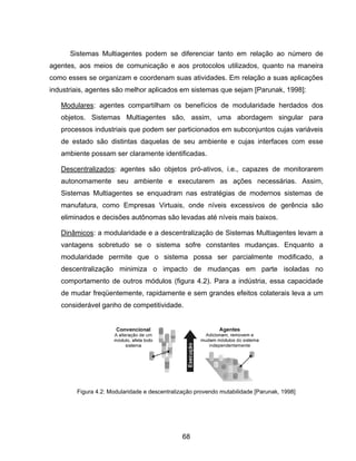 68
Sistemas Multiagentes podem se diferenciar tanto em relação ao número de
agentes, aos meios de comunicação e aos protocolos utilizados, quanto na maneira
como esses se organizam e coordenam suas atividades. Em relação a suas aplicações
industriais, agentes são melhor aplicados em sistemas que sejam [Parunak, 1998]:
Modulares: agentes compartilham os benefícios de modularidade herdados dos
objetos. Sistemas Multiagentes são, assim, uma abordagem singular para
processos industriais que podem ser particionados em subconjuntos cujas variáveis
de estado são distintas daquelas de seu ambiente e cujas interfaces com esse
ambiente possam ser claramente identificadas.
Descentralizados: agentes são objetos pró-ativos, i.e., capazes de monitorarem
autonomamente seu ambiente e executarem as ações necessárias. Assim,
Sistemas Multiagentes se enquadram nas estratégias de modernos sistemas de
manufatura, como Empresas Virtuais, onde níveis excessivos de gerência são
eliminados e decisões autônomas são levadas até níveis mais baixos.
Dinâmicos: a modularidade e a descentralização de Sistemas Multiagentes levam a
vantagens sobretudo se o sistema sofre constantes mudanças. Enquanto a
modularidade permite que o sistema possa ser parcialmente modificado, a
descentralização minimiza o impacto de mudanças em parte isoladas no
comportamento de outros módulos (figura 4.2). Para a indústria, essa capacidade
de mudar freqüentemente, rapidamente e sem grandes efeitos colaterais leva a um
considerável ganho de competitividade.
Figura 4.2: Modularidade e descentralização provendo mutabilidade [Parunak, 1998]
 