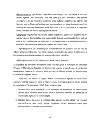 69
Não estruturados: agentes são projetados para interagir com o ambiente, e não com
outros agentes em específico. Isso faz com que sua arquitetura não precise
considerar todas as interações existentes entre cada tipo específico de agente. Isso
faz com que os Sistemas Multiagentes se enquadrem em situações onde nem toda
informação estrutural necessária está disponível quando um sistema é projetado,
como acontece em muitas aplicações industriais.
Complexos: arquiteturas de agentes podem substituir a codificação explícita de um
grande número de interações pela sua geração durante sua execução. Com isso, os
efeitos da complexidade de sistemas, a qual pode crescer exponencialmente em
relação a seu número de elementos, podem ser minimizados.
Agentes podem ser utilizados para suportar tarefas em qualquer fase do ciclo de
vida de sistemas industriais. Nos itens a seguir, apresentam-se alguns projetos onde a
tecnologia de agentes vem apoiando o desenvolvimento industrial.
AARIA (Autonomous Architecture at Rock Island Arsenal)
As pressões do ambiente direcionam cada vez mais para a formação de Empresas
Virtuais. A Manufatura Baseada na Internet diz respeito à construção de ambientes
cooperativos, conectando diversos sistemas de manufatura através da Internet para
formar uma Empresa Virtual.
Para isso, foi criado o projeto AARIA (Autonomous Agents at Rock Island
Arsenal), visando responder como a Internet e suas tecnologias podem alterar o futuro
da manufatura [Parunak et al., 1998]. Seus objetivos são:
1. Mostrar como uma corporação pode empregar as tecnologias da Internet para
utilizar seus recursos com maior eficácia enquanto enfrenta as pressões de
distribuição, agilidade e customização.
2. Mostrar como parceiros já estabelecidos podem melhor utilizar os recursos
compartilhados para poder formar empresas virtuais altamente ágeis para
enfrentar essas pressões de manufatura.
 