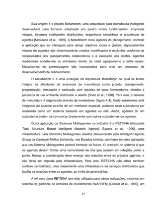 71
Sua origem é o projeto Metamorph, uma arquitetura para manufatura inteligente
desenvolvida para fornecer adaptação em quatro níveis fundamentais: empresas
virtuais, sistemas inteligentes distribuídos, engenharia simultânea e arquitetura de
agentes [Maturana et al., 1999]. A MetaMorph inclui agentes de planejamento, controle
e aplicação que se interagem para atingir objetivos locais e globais. Agrupamentos
virtuais de agentes são dinamicamente criados, modificados e excluídos conforme as
necessidades dos planejamentos colaborativos e a execução das tarefas. Agentes
mediadores coordenam as atividades dentro de cada agrupamento e entre esses.
Mecanismos de aprendizagem são incorporados para criar um processo de
desenvolvimento de conhecimento.
O MetaMorph II é uma evolução da arquitetura MetaMorph na qual se busca
integrar as atividades de empresas de manufatura como projeto, planejamento,
programação, simulação e execução com aquelas de seus fornecedores, clientes e
parceiros de um ambiente distribuído e aberto [Shen et al., 1998]. Para isso, o sistema
de manufatura é organizado através de mediadores (figura 4.4). Cada subsistema está
integrado ao sistema através de um mediador especial, podendo esse subsistema ser
modelado como um sistema baseado em agentes ou não. Ainda, agentes de um
subsistema podem se comunicar diretamente com outros subsistemas ou agentes.
Outra aplicação de Sistemas Multiagentes na indústria é a RETSINA (Reusable
Task Structure Based Intelligent Network Agents) [Sycara et al., 1996], uma
infraestrutura para Sistemas Multiagentes abertos desenvolvida pelo Intelligent Agents
Group da Carnegie Mellon University, nos Estados Unidos, com base no valor agregado
que um Sistema Multiagentes poderá fornecer no futuro. O princípio do sistema é que
os agentes devem formar uma comunidade de nós que operam em relações ponto a
ponto. Nessa, a coordenação deve emergir das relações entre os próprios agentes, e
não deve ser imposta pela infraestrutura. Para isso, RETSINA não adota nenhum
controle centralizado, mas implementa uma infraestrutura de serviços distribuídos que
facilita as relações entre os agentes, ao invés de gerenciá-los.
A infraestrutura RETSINA tem sido utilizada para várias aplicações, incluindo um
sistema de gerência de carteiras de investimento (WARREN) [Decker et al., 1996], um
 