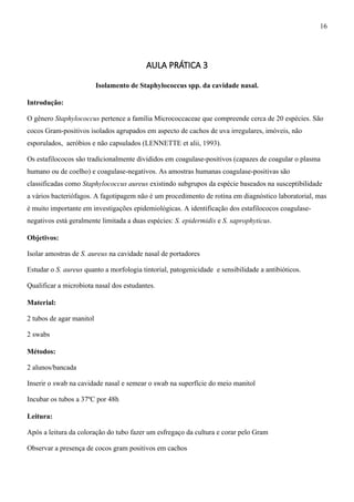 AULA PRÁTICA 3
Isolamento de Staphylococcus spp. da cavidade nasal.
Introdução:
O gênero Staphylococcus pertence a família Micrococcaceae que compreende cerca de 20 espécies. São
cocos Gram-positivos isolados agrupados em aspecto de cachos de uva irregulares, imóveis, não
esporulados, aeróbios e não capsulados (LENNETTE et alii, 1993).
Os estafilococos são tradicionalmente divididos em coagulase-positivos (capazes de coagular o plasma
humano ou de coelho) e coagulase-negativos. As amostras humanas coagulase-positivas são
classificadas como Staphylococcus aureus existindo subgrupos da espécie baseados na susceptibilidade
a vários bacteriófagos. A fagotipagem não é um procedimento de rotina em diagnóstico laboratorial, mas
é muito importante em investigações epidemiológicas. A identificação dos estafilococos coagulase-
negativos está geralmente limitada a duas espécies: S. epidermidis e S. saprophyticus.
Objetivos:
Isolar amostras de S. aureus na cavidade nasal de portadores
Estudar o S. aureus quanto a morfologia tintorial, patogenicidade e sensibilidade a antibióticos.
Qualificar a microbiota nasal dos estudantes.
Material:
2 tubos de agar manitol
2 swabs
Métodos:
2 alunos/bancada
Inserir o swab na cavidade nasal e semear o swab na superfície do meio manitol
Incubar os tubos a 37ºC por 48h
Leitura:
Após a leitura da coloração do tubo fazer um esfregaço da cultura e corar pelo Gram
Observar a presença de cocos gram positivos em cachos
16
 