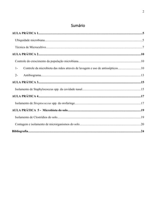 Sumário
AULA PRÁTICA 1....................................................................................................................................5
Ubiquidade microbiana............................................................................................................................5
Técnica de Microcultivo..........................................................................................................................7
AULA PRÁTICA 2..................................................................................................................................10
Controle do crescimento da população microbiana...............................................................................10
1- Controle da microbiota das mãos através de lavagem e uso de antissépticos.............................10
2- Antibiograma...............................................................................................................................13
AULA PRÁTICA 3..................................................................................................................................15
Isolamento de Staphylococcus spp. da cavidade nasal..........................................................................15
AULA PRÁTICA 4..................................................................................................................................17
Isolamento de Streptococcus spp. da orofaringe....................................................................................17
AULA PRÁTICA 5 - Microbiota do solo.............................................................................................19
Isolamento de Clostrídios do solo..........................................................................................................19
Contagem e isolamento de microrganismos do solo..............................................................................20
Bibliografia...............................................................................................................................................24
2
 