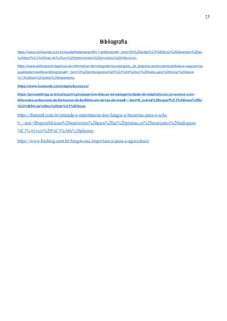 Bibliografia
https://www.minhavida.com.br/saude/tratamento/4011-antibiotico#:~:text=Os%20antibi%C3%B3ticos%20destroem%20as
%20bact%C3%A9rias,de%20um%20determinado%20processo%20infeccioso.
https://www.embrapa.br/agencia-de-informacao-tecnologica/criacoes/gado_de_leite/pre-producao/qualidade-e-seguranca/
qualidade/mastite/antibiograma#:~:text=O%20antibiograma%20%C3%A9%20um%20teste,para%20tomar%20decis
%C3%B5es%20sobre%20tratamento.
https://www.tuasaude.com/staphylococcus/
https://proceedings.science/acpm/cpm/papers/avaliacao-da-patogenicidade-de-staphylococcus-aureus-com-
diferentes-potenciais-de-formacao-de-biofilme-em-larvas-do-inse#:~:text=S.,outras%20superf%C3%ADcies%20bi
%C3%B3ticas%20ou%20abi%C3%B3ticas
https://diarural.com.br/entenda-a-importancia-dos-fungos-e-bacterias-para-o-solo/
#:~:text=Disponibilizam%20nutrientes%20para%20as%20plantas,os%20nutrientes%20indispens
%C3%A1veis%20%C3%A0s%20plantas.
https://www.bioblog.com.br/fungos-sua-importancia-para-a-agricultura/
25
 