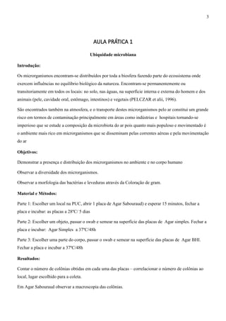 AULA PRÁTICA 1
Ubiquidade microbiana
Introdução:
Os microrganismos encontram-se distribuídos por toda a biosfera fazendo parte do ecossistema onde
exercem influências no equilíbrio biológico da natureza. Encontram-se permanentemente ou
transitoriamente em todos os locais: no solo, nas águas, na superfície interna e externa do homem e dos
animais (pele, cavidade oral, estômago, intestinos) e vegetais (PELCZAR et alii, 1996).
São encontrados também na atmosfera, e o transporte destes microrganismos pelo ar constitui um grande
risco em termos de contaminação principalmente em áreas como indústrias e hospitais tornando-se
imperioso que se estude a composição da microbiota do ar pois quanto mais populoso e movimentado é
o ambiente mais rico em microrganismos que se disseminam pelas correntes aéreas e pela movimentação
do ar
Objetivos:
Demonstrar a presença e distribuição dos microrganismos no ambiente e no corpo humano
Observar a diversidade dos microrganismos.
Observar a morfologia das bactérias e leveduras através da Coloração de gram.
Material e Métodos:
Parte 1: Escolher um local na PUC, abrir 1 placa de Agar Sabouraud) e esperar 15 minutos, fechar a
placa e incubar: as placas a 28ºC/ 5 dias
Parte 2: Escolher um objeto, passar o swab e semear na superfície das placas de Agar simples. Fechar a
placa e incubar: Agar Simples a 37ºC/48h
Parte 3: Escolher uma parte do corpo, passar o swab e semear na superfície das placas de Agar BHI.
Fechar a placa e incubar a 37ºC/48h
Resultados:
Contar o número de colônias obtidas em cada uma das placas – correlacionar o número de colônias ao
local, lugar escolhido para a coleta.
Em Agar Sabouraud observar a macroscopia das colônias.
3
 