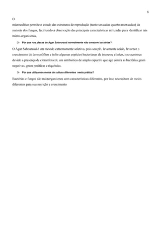 O
microcultivo permite o estudo das estruturas de reprodução (tanto sexuadas quanto assexuadas) da
maioria dos fungos, facilitando a observação das principais características utilizadas para identificar tais
micro-organismos.
2- Por que nas placas de Agar Sabouraud normalmente não crescem bactérias?
O Ágar Sabouraud é um método extremamente seletivo, pois seu pH, levemente ácido, favorece o
crescimento de dermatófitos e inibe algumas espécies bacterianas de interesse clínico, isso acontece
devido a presença de cloranfenicol, um antibiótico de amplo espectro que age contra as bactérias gram
negativas, gram positivas e riquétsias.
3- Por que utilizamos meios de cultura diferentes nesta prática?
Bactérias e fungos são microrganismos com características diferentes, por isso necessitam de meios
diferentes para sua nutrição e crescimento
6
 