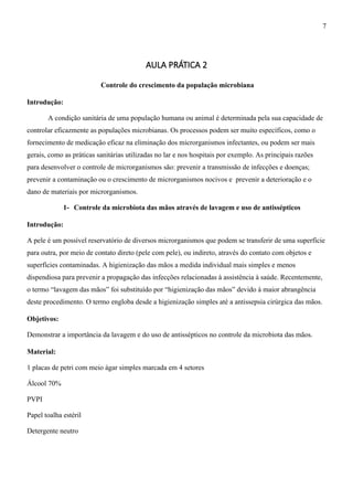 AULA PRÁTICA 2
Controle do crescimento da população microbiana
Introdução:
A condição sanitária de uma população humana ou animal é determinada pela sua capacidade de
controlar eficazmente as populações microbianas. Os processos podem ser muito específicos, como o
fornecimento de medicação eficaz na eliminação dos microrganismos infectantes, ou podem ser mais
gerais, como as práticas sanitárias utilizadas no lar e nos hospitais por exemplo. As principais razões
para desenvolver o controle de microrganismos são: prevenir a transmissão de infecções e doenças;
prevenir a contaminação ou o crescimento de microrganismos nocivos e prevenir a deterioração e o
dano de materiais por microrganismos.
1- Controle da microbiota das mãos através de lavagem e uso de antissépticos
Introdução:
A pele é um possível reservatório de diversos microrganismos que podem se transferir de uma superfície
para outra, por meio de contato direto (pele com pele), ou indireto, através do contato com objetos e
superfícies contaminadas. A higienização das mãos a medida individual mais simples e menos
dispendiosa para prevenir a propagação das infecções relacionadas à assistência à saúde. Recentemente,
o termo “lavagem das mãos” foi substituído por “higienização das mãos” devido à maior abrangência
deste procedimento. O termo engloba desde a higienização simples até a antissepsia cirúrgica das mãos.
Objetivos:
Demonstrar a importância da lavagem e do uso de antissépticos no controle da microbiota das mãos.
Material:
1 placas de petri com meio ágar simples marcada em 4 setores
Álcool 70%
PVPI
Papel toalha estéril
Detergente neutro
7
 