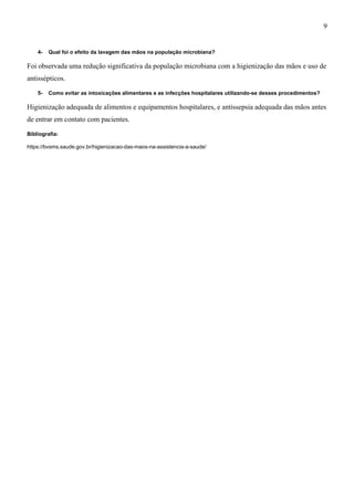 4- Qual foi o efeito da lavagem das mãos na população microbiana?
Foi observada uma redução significativa da população microbiana com a higienização das mãos e uso de
antissépticos.
5- Como evitar as intoxicações alimentares e as infecções hospitalares utilizando-se desses procedimentos?
Higienização adequada de alimentos e equipamentos hospitalares, e antissepsia adequada das mãos antes
de entrar em contato com pacientes.
Bibliografia:
https://bvsms.saude.gov.br/higienizacao-das-maos-na-assistencia-a-saude/
9
 