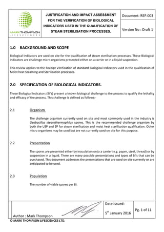 JUSTIFICATION AND IMPACT ASSESSMENT
FOR THE VERIFICATION OF BIOLOGICAL
INDICATORS USED IN THE QUALIFICATION OF
STEAM STERILISATION PROCESSES.
Document:	REP.003	
Version	No	:	Draft	1	
	
	
Author	:	Mark	Thompson											 	
Date	Issued:	
	
5th
	January	2016	
Pg.	1	of	11	
©	MARK	THOMPSON	LIFESCIENCES	LTD.	
	
1.0	 BACKGROUND	AND	SCOPE	
	
Biological	Indicators	are	used	on	site	for	the	qualification	of	steam	sterilisation	processes.	These	Biological	
Indicators	are	challenge	micro	organisms	presented	either	on	a	carrier	or	in	a	liquid	suspension.		
	 	
This	review	applies	to	the	Receipt	Verification	of	standard	Biological	Indicators	used	in	the	qualification	of	
Moist	heat	Steaming	and	Sterilisation	processes.	
	
	
2.0	 SPECIFICATION	OF	BIOLOGICAL	INDICATORS.	
	
These	Biological	Indicators	(BI’s)	present	a	known	biological	challenge	to	the	process	to	qualify	the	lethality	
and	efficacy	of	the	process.	This	challenge	is	defined	as	follows:-	
	
	
2.1	 Organism		 	
	
The	challenge	organism	currently	used	on	site	and	most	commonly	used	in	the	industry	is	
Geobacillus	 stearothermophilus	 spores.	 This	 is	 the	 recommended	 challenge	 organism	 by	
both	the	USP	and	EP	for	steam	sterilisation	and	moist	heat	sterilisation	qualification.	Other	
micro	organisms	may	be	used	but	are	not	currently	used	on	site	for	this	purpose.	
	
	
2.2	 Presentation	 	
	
The	spores	are	presented	either	by	inoculation	onto	a	carrier	(e.g.	paper,	steel,	thread)	or	by	
suspension	in	a	liquid.	There	are	many	possible	presentations	and	types	of	BI’s	that	can	be	
purchased.	This	document	addresses	the	presentations	that	are	used	on	site	currently	or	are	
anticipated	to	be	used.	
	
	
2.3	 	 Population	 	
	
The	number	of	viable	spores	per	BI.	
	
	
	
 