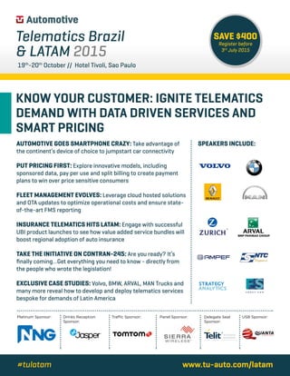 KNOW YOUR CUSTOMER: IGNITE TELEMATICS
DEMAND WITH DATA DRIVEN SERVICES AND
SMART PRICING
www.tu-auto.com/latam#tulatam
19th
-20th
October // Hotel Tivoli, Sao Paulo
Telematics Brazil
& LATAM 2015
AUTOMOTIVE GOES SMARTPHONE CRAZY: Take advantage of
the continent’s device of choice to jumpstart car connectivity
PUT PRICING FIRST: Explore innovative models, including
sponsored data, pay per use and split billing to create payment
plans to win over price sensitive consumers
FLEET MANAGEMENT EVOLVES: Leverage cloud hosted solutions
and OTA updates to optimize operational costs and ensure state-
of-the-art FMS reporting
INSURANCE TELEMATICS HITS LATAM: Engage with successful
UBI product launches to see how value added service bundles will
boost regional adoption of auto insurance
TAKE THE INITIATIVE ON CONTRAN-245: Are you ready? It’s
finally coming…Get everything you need to know - directly from
the people who wrote the legislation!
EXCLUSIVE CASE STUDIES: Volvo, BMW, ARVAL, MAN Trucks and
many more reveal how to develop and deploy telematics services
bespoke for demands of Latin America
SPEAKERS INCLUDE:
SAVE $400
Register before
3rd
July 2015
Platinum Sponsor: Traffic Sponsor: USB Sponsor:Panel Sponsor:Drinks Reception
Sponsor:
Delegate Seat
Sponsor:
 