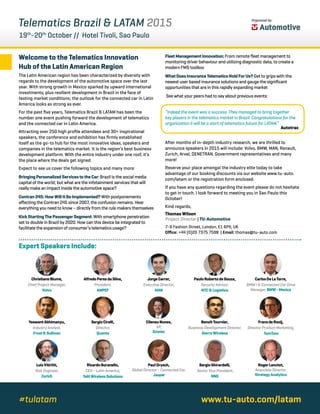 Organized by:
Telematics Brazil & LATAM 2015
19th
-20th
October // Hotel Tivoli, Sao Paulo
Welcome to the Telematics Innovation
Hub of the Latin American Region
The Latin American region has been characterized by diversity with
regards to the development of the automotive space over the last
year. With strong growth in Mexico sparked by upward international
investments, plus resilient development in Brazil in the face of
testing market conditions; the outlook for the connected car in Latin
America looks as strong as ever.
For the past five years, Telematics Brazil & LATAM has been the
number one event pushing forward the development of telematics
and the connected car in Latin America.
Attracting over 250 high profile attendees and 30+ inspirational
speakers, the conference and exhibition has firmly established
itself as the go-to hub for the most innovative ideas, speakers and
companies in the telematics market. It is the region’s best business
development platform. With the entire industry under one roof, it’s
the place where the deals get signed.
Expect to see us cover the following topics and many more:
BringingPersonalizedServicestotheCar:Brazil is the social media
capital of the world; but what are the infotainment services that will
really make an impact inside the automotive space?
Contran245:HowWillItBeImplemented?With postponements
affecting the Contran 245 since 2007, the confusion remains. Hear
everything you need to know – directly from the rule makers themselves
KickStartingThePassengerSegment:With smartphone penetration
set to double in Brazil by 2020. How can this device be integrated to
facilitate the expansion of consumer’s telematics usage?
FleetManagementInnovation:From remote fleet management to
monitoring driver behaviour and utilizing diagnostic data, to create a
modern FMS toolbox
WhatDoesInsuranceTelematicsHoldForUs?Get to grips with the
newest user based insurance solutions and gauge the significant
opportunities that are in this rapidly expanding market
See what your peers had to say about previous events:
“Indeed the event was a success. They managed to bring together
key players in the telematics market in Brazil. Congratulations for the
organization it will be a start of telematics future for LATAM.”
After months of in-depth industry research, we are thrilled to
announce speakers in 2015 will include: Volvo, BMW, MAN, Renault,
Zurich, Arval, DENETRAN, Government representatives and many
more!
Reserve your place amongst the industry elite today to take
advantage of our booking discounts via our website www.tu-auto.
com/latam or the registration form enclosed.
If you have any questions regarding the event please do not hesitate
to get in touch. I look forward to meeting you in Sao Paulo this
October!
Kind regards,
Expert Speakers Include:
ChristianoBlume,
Chief Project Manager,
Volvo
AlfredoPeresdaSilva,
President,
AMPEF
JorgeCarrer,
Executive Director,
MAN
PauloRobertodeSouza,
Security Advisor,
NTC&Logística
CarlosDeLaTorre,
BMW i & Connected Car Drive
Manager,BMW-Mexico
YeswantAbhimanyu,
Industry Analyst,
Frost&Sullivan
SergioCirelli,
Director,
Quanta
CileneuNunes,
VP,
Gristec
BenoîtTournier,
Business Development Director,
SierraWireless
FransdeRooij,
Director Product Marketing,
TomTom
LuisVitiritti,
Risk Engineer,
Zurich
RicardoBuranello,
CEO – Latin America,
TelitWirelessSolutions
PaulDrysch,
Global Director - Connected Car,
Jasper
SergioGhirardelli,
Senior Vice President,
NNG
RogerLanctot,
Associate Director,
StrategyAnalytics
www.tu-auto.com/latam#tulatam
Thomas Wilson
Project Director | TU-Automotive
7-9 Fashion Street, London, E1 6PX, UK
Office: +44 (0)20 7375 7598 | Email: thomas@tu-auto.com
Autotrac
 