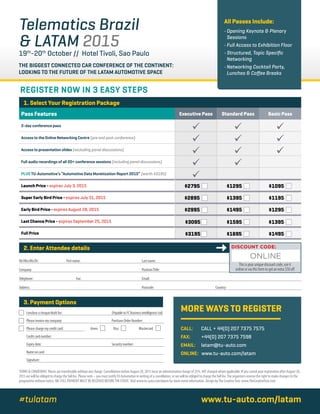 THE BIGGEST CONNECTED CAR CONFERENCE OF THE CONTINENT:
LOOKING TO THE FUTURE OF THE LATAM AUTOMOTIVE SPACE
Telematics Brazil
& LATAM 2015
19th
-20th
October // Hotel Tivoli, Sao Paulo
All Passes Include:
• Opening Keynote  Plenary
Sessions
• Full Access to Exhibition Floor
• Structured, Topic Specific
Networking
• Networking Cocktail Party,
Lunches  Coffee Breaks
TERMS  CONDITIONS Places are transferable without any charge. Cancellations before August 28, 2015 incur an administrative charge of 25%.VAT charged where applicable. If you cancel your registration after August 28,
2015 we will be obliged to charge the full fee. Please note – you must notifyTU Automotive in writing of a cancellation, or we will be obliged to charge the full fee.The organisers reserve the right to make changes to the
programme without notice. NB: FULL PAYMENT MUST BE RECEIVED BEFORETHE EVENT. Visit www.tu-auto.com/latam for more event information. Design byThe CreativeTree: www.TheCreativeTree.com
REGISTER NOW IN 3 EASY STEPS
I enclose a cheque/draft for:		 (Payable to FC Business Intelligence Ltd)
Please invoice my company:		 Purchase Order Number:	
Please charge my credit card: Amex Visa Mastercard
Credit card number:			
Expiry date:		 Security number: 	
Name on card:		
Signature:		
1. Select Your Registration Package
2. Enter Attendee details
3. Payment Options
Pass Features Executive Pass Standard Pass Basic Pass
2-day conference pass
  
Access to the Online Networking Centre (pre and post conference)
  
Access to presentation slides (excluding panel discussions)
  
Full audio recordings of all 20+ conference sessions (including panel discussions)
 
PLUS TU-Automotive’s “Automotive Data Monetization Report 2015” (worth $3195)

Launch Price - expires July 3, 2015 $2795 $1295 $1095
Super Early Bird Price - expires July 31, 2015 $2895 $1395 $1195
Early Bird Price - expires August 28, 2015 $2995 $1495 $1295
Last Chance Price - expires September 25, 2015 $3095 $1595 $1395
Full Price $3195 $1695 $1495
MORE WAYS TO REGISTER
CALL:	CALL + 44(0) 207 7375 7575
FAX:	+44(0) 207 7375 7598
EMAIL:	latam@tu-auto.com	
ONLINE: www.tu-auto.com/latam
Mr/Mrs/Ms/Dr:	 First name:	 Last name:							
Company:		 Position/Title:							
Telephone:	 Fax:	 Email:									
Address:		 Postcode:			 Country:				
www.tu-auto.com/latam#tulatam
DISCOUNT CODE:
This is your unique discount code, use it
online or via this form to get an extra $50 off
ONLINE
 