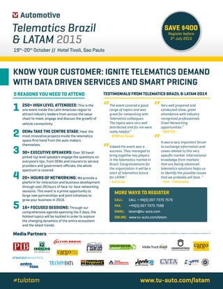 Media Partners
MORE WAYS TO REGISTER
CALL:	CALL + 44(0) 207 7375 7575
FAX:	+44(0) 207 7375 7598
EMAIL:	latam@tu-auto.com	
ONLINE: www.tu-auto.com/latam
The event covered a good
range of topics and was
great for networking with
Telematics colleagues.
The topics were very well
distributed and for me were
really helpful.”
- BMW do Brasil
Indeed the event was a
success. They managed to
bring together key players
in the telematics market in
Brazil. Congratulations for
the organization it will be a
start of telematics future
for LATAM.”
- Autotrac
Very well prepared and
conducted show, great
attendance with industry
recognized professionals.
Great Networking
opportunities.”
- NAVTEQ
It was a very important forum
to exchange information and
cases related to this very
specific market. International
knowledge from markets
that are facing advanced
telematics solutions helps us
to identify the possible issues
that we probably will face. “
- Vivo - Telefonica
“ “
“
“
BRAZILIAN COMPANIES GO INTERNATIONAL
BRAZILIAN COMPANIES GO INTERNATIONAL
Telematics Brazil
 LATAM 2015
19th
-20th
October // Hotel Tivoli, Sao Paulo
www.tu-auto.com/latam#tulatam
SAVE $400
Register before
3rd
July 2015
5 REASONS YOU NEED TO ATTEND
1
2
3
4
5
TESTIMONIALS FROM TELEMATICS BRAZIL  LATAM 2014
250+ HIGH LEVEL ATTENDEES: This is the
one event inside the Latin American region to
attract industry leaders from across the value
chain to meet, engage and discuss the growth of
vehicle connectivity.
OEMs TAKE THE CENTRE STAGE: Hear the
most innovative projects inside the telematics
space first hand from the auto makers
themselves.
30+ EXECUTIVE SPEAKERS: Over 30 hand-
picked top level speakers engage the questions on
everyone’s lips; from OEMs and insurers to service
providers and government officials, the whole
spectrum is covered.
20+ HOURS OF NETWORKING: We provide a
platform for interaction and business development
through over 20 hours of face-to-face networking
sessions. This event is a prime opportunity to
forge new partnerships and joint initiatives to
grow your business in 2016.
16+ FOCUSED SESSIONS: Through our
comprehensive agenda spanning the 2 days, the
hottest topics will be tackled in order to explore
the changing dynamics of the entire ecosystem
and the latest trends.
KNOW YOUR CUSTOMER: IGNITE TELEMATICS DEMAND
WITH DATA DRIVEN SERVICES AND SMART PRICING
 
