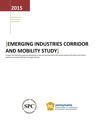 2015
Southwestern
Pennsylvania
Commission
[EMERGING INDUSTRIES CORRIDOR
AND MOBILITY STUDY]
A report that identifies potential development sites and improvements that would maximize the direct and indirect
potential associated with the oil and gas industry.
 