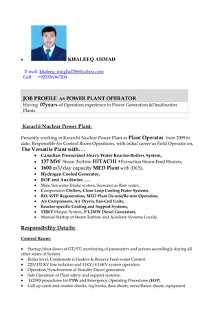 • KHALEEQ AHMAD
E-mail: khaleeq_mughal786@yahoo.com
Cell: +923336367204
JOB PROFILEJOB PROFILE ASAS POWER PLANT OPERATORPOWER PLANT OPERATOR
Having 07years of Operation experience in Power Generation &Desalination
Plants.
Karachi Nuclear Power Plant:
Presently working in Kararchi Nuclear Power Plant as Plant Operator from 2009 to
date. Responsible for Control Room Operations, with initial career as Field Operator on,
The Versatile Plant with. . .
• Canadian Pressurized Heavy Water Reactor-Boilers System,
• 137 MW Steam Turbine HITACHI +Extraction Steam-Feed Heaters,
• 1600 m3/day capacity MED Plant with (DCS),
• Hydrogen Cooled Generator,
• BOP and Auxiliaries …..
• Main Sea water Intake system, Seawater as Raw water,
• Compression Chillers, Close Loop Cooling Water Systems,
• RO, WTP Regeneration, MED Plant De-min/Re-min Operation,
• Air Compressors, Air Dryers, Fan-Coil Units,
• Reactor-specific Cooling and Support Systems,
• 132KV Output System, 3*1.2MW Diesel Generators.
• Manual Startup of Steam Turbine and Auxiliary Systems Locally.
Responsibility Details:
Control Room:
• Startup/shut down of GT/ST, monitoring of parameters and actions accordingly during all
other states of System.
• Boiler level, Condensate n Heaters & Reserve Feed-water Control.
• 220/132 KV line isolation and 11KV/4.16KV system operation.
• Operation/Synchronism of Standby Diesel generators.
• Safe Operation of Plant safety and support systems.
• LOTO procedures for PTW and Emergency Operating Procedures (EOP).
• Call up cards and routine checks, log books, data sheets, surveillance sheets, equipment
 