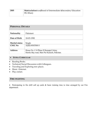 2005 Matriculationfrom(Board of Intermediate &Secondery Education
DG Khan)
PPERSONALERSONAL DDETAILSETAILS
Nationality Pakistani
Date of Birth 18-03-1990
Marital status Single
CNIC No 32202-8503500-5
Address House No. C-8 Phase II Kanupp Colony
Hawks Bay road, Mari Pur Karachi, Pakistan.
•• EEXTRAXTRA CCURRICULARURRICULAR
• Reading Books.
• Technical/Social Discussion with Colleagues.
• Traveling and Exploring new places.
• Music +Internet.
• Play cricket.
FFIREIRE FIGHTINGFIGHTING
• Participating in fire drill call up cards & basic training time to time arranged by our Fire
department.
 