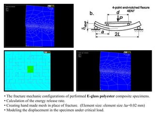 • The fracture mechanic configurations of performed E-glass polyester composite specimens.
• Calculation of the energy release rate.
• Creating hand made mesh in place of fracture. (Element size: element size ∆a=0.02 mm)
• Modeling the displacement in the specimen under critical load.
 