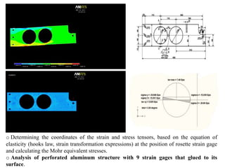 o Determining the coordinates of the strain and stress tensors, based on the equation of
elasticity (hooks law, strain transformation expressions) at the position of rosette strain gage
and calculating the Mohr equivalent stresses.
o Analysis of perforated aluminum structure with 9 strain gages that glued to its
surface.
 