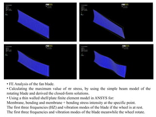 • FE Analysis of the fan blade.
• Calculating the maximum value of σr stress, by using the simple beam model of the
rotating blade and derived the closed-form solutions.
• Using a thin walled shell/plate finite element model in ANSYS for:
Membrane, bending and membrane + bending stress intensity at the specific point.
The first three frequencies (HZ) and vibration modes of the blade if the wheel is at rest.
The first three frequencies and vibration modes of the blade meanwhile the wheel rotate.
 
