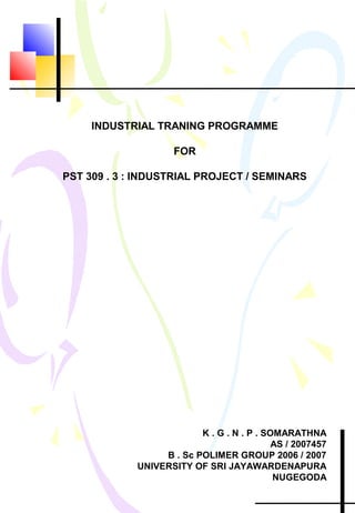 INDUSTRIAL TRANING PROGRAMME
FOR
PST 309 . 3 : INDUSTRIAL PROJECT / SEMINARS
K . G . N . P . SOMARATHNA
AS / 2007457
B . Sc POLIMER GROUP 2006 / 2007
UNIVERSITY OF SRI JAYAWARDENAPURA
NUGEGODA
 