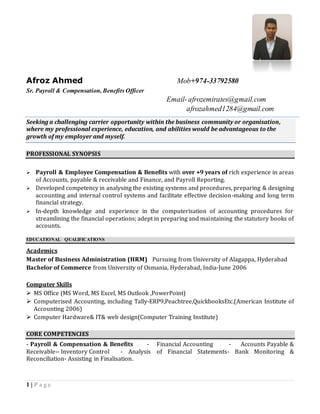 1 | P a g e
Afroz Ahmed Mob+974-33792580
Senior Payroll & Compensation, Benefits Officer
Email-afrozemirates@gmail.com
Seeking a challenging carrier opportunity within the business community or organisation,
where my professional experience, education, and abilities would be advantageous to the
growth of my employer and myself.
PROFESSIONAL SYNOPSIS
 Payroll & Employee Compensation & Benefits with over +9 years of rich experience in areas
of Accounts, payable & receivable and Finance, and Payroll Reporting.
 Developed competency in analysing the existing systems and procedures, preparing & designing
accounting and internal control systems and facilitate effective decision-making and long-term
financial strategy.
 In-depth knowledge and experience in the computerisation of accounting procedures for
streamlining the financial operations; adept in preparing and maintaining the statutory books of
accounts.
EDUCATIONAL QUALIFICATIONS
Academics
Master of Business Administration (HRM) from University of Alagappa, Hyderabad-Jul-2017
Bachelor of Commerce from University of Osmania, Hyderabad, India-June 2006
Computer Skills
 MS Office (MS Word, MS Excel, MS Outlook ,PowerPoint)
 Computerised Accounting, including Tally-ERP9,Peachtree,QuickbooksEtc.(American Institute of
Accounting 2006)
 Computer Hardware& IT& web design(Computer Training Institute)
CORE COMPETENCIES
- Payroll & Compensation & Benefits - Financial Accounting - Accounts Payable &
Receivable-- Inventory Control - Analysis of Financial Statements- Bank Monitoring &
Reconciliation- Assisting in Finalisation.
 