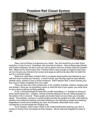Freedom Rail Closet System
Okay, you're thinking of organizing your closet. Yes, this should be your New Year's
resolution, or one of many. Nowadays, you have lots of options. Here at Space Age Closets
and Custom Cabinetry, we like to give you lots of options and one of those might be Freedom
Rail. Meant for the home handy man, Freedom Rail is easy enough to install yourself since
we not only give you directions but screws and plugs as well but we also offer to install it for
you for a nominal charge.
Made from solid steel, Freedom Rail is a hanging closet system that attaches to your
wall and never touches your flooring. In some homes, your flooring might be quite delicate
whether stone, granite or even a lovely hardwood. With Freedom Rail, it never touches your
floor since it hangs completely from your walls.
There are very only a few components: a rail, uprights, brackets, shelves, hanging rods
and drawers. Since we cut everything custom to meet the size of your space, you never have
to worry about anything not fitting perfectly.
A rail, a horizontal length of steel with a profile resembling a “J” (header) is what your
entire closet hangs from. Uprights, vertical channels attached to the rail, sitting basically on
the bottom of the J channel. These upright are double holed and are where your brackets
attach. The brackets, coming in a variety lengths just like the uprights and rails, hold shelving
whether it be melamine shelving, laminated shelving or the rigid epoxy-coated wire shelving.
Regardless of what kind of shelving you want, the brackets underneath have a spot
consistently to accommodate the hanging rods.
As for drawers, which colour match to the melamine/laminate shelving, you have a
variety of choices from one drawer to three drawers. All are solid and designed for ease of
use.
 