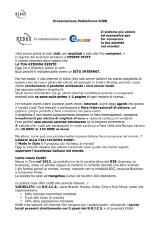 1
Presentazione Piattaforma EU88
Il sistema più veloce
ed economico per
In collaborazione con: far conoscere
la tua azienda
nel mondo!
«Noi siamo prima di tutti visti, poi ascoltati e solo alla fine compresi…»
Il segreto del business all’estero è ESSERE VISTI!
Il cliente straniero deve sapere che
LA TUA AZIENDA ESISTE!
Oggi ciò è possibile grazie al web.
Ecco perché è indispensabile avere un SITO INTERNET.
Ma non basta: il sito internet in Italia (che usa server italiani) ha scarse possibilità di
essere visto da nuovi potenziali clienti, ad esempio in India o Brasile, perché i nuovi
clienti cercheranno il prodotto utilizzando i loro server locali
(ad esempio indiani o brasiliani).
Studi hanno dimostrato che gli utenti internet contattano aziende e comperano
prodotti solo se sono sulle prime 1-2 pagine di ogni motore di ricerca…
Per trovare clienti esteri esistono pochi modi: internet, avere degli agenti che girano
il mondo (costi fissi elevati) o partecipare a fiere internazionali di settore, per
esporre i propri prodotti e farsi conoscere nei paesi esteri.
Il problema è che essere costantemente presente in fiere internazionali, comporta
investimenti per decine di migliaia di euro e nessuna certezza di vendere!
Ecco perché solo alcune aziende strutturate se lo possono permettere.
Si calcola che i costi per partecipare in modo continuo a fiere nella sola Europa variano
dai 30.000€ ai 120.000€ al mese.
Ma allora, come può una piccola-media impresa italiana farsi conoscere nel mondo…?
GRAZIE ALLA PIATTAFORMA EU88!!
Il Made in Italy è il prodotto più richiesto al mondo!
Oggi le aziende italiane che stanno crescendo sono quelle che hanno saputo
esportare l’eccellenza italiana nel mondo.
Come nasce EU88?
Nasce in Cina nel 2012. La piattaforma ha la caratteristica del B2B (business to
business), ossia un portale capace di mettere in contatto aziende con altre aziende.
I più famosi portali al mondo, invece, nascono con la modalità B2C, ossia da Business
a Consumer finale.
La società ha sede ad Hangzhou (Cina) ed ha oltre 200 dipendenti.
In pratica cosa offre EU88 alle aziende italiane…?
VISIBILITA’ nel B.R.I.C.S., ossia Brasile, Russia, India, Cina e Sud Africa, paesi che
rappresentano:
 60% mercato economico mondiale
 Il più alto tasso di crescita
 50% della popolazione mondiale.
EU88 crea speciali siti internet che vengono poi «pubblicizzati» utilizzando i server
locali presenti direttamente nei 5 paesi del B.R.I.C.S. e di proprietà EU88.
 