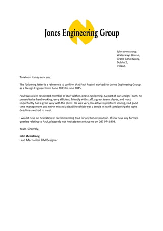 John Armstrong
Waterways House,
Grand Canal Quay,
Dublin 2,
Ireland.
To whom it may concern,
The following letter is a reference to confirm that Paul Russell worked for Jones Engineering Group
as a Design Engineer from June 2013 to June 2015.
Paul was a well respected member of staff within Jones Engineering. As part of our Design Team, he
proved to be hard working, very efficient, friendly with staff, a great team player, and most
importantly had a great way with the client. He was very pro-active in problem solving, had good
time management and never missed a deadline which was a credit in itself considering the tight
deadlines we had to meet.
I would have no hesitation in recommending Paul for any future position. If you have any further
queries relating to Paul, please do not hesitate to contact me on 087 9748498.
Yours Sincerely,
John Armstrong
Lead Mechanical BIM Designer.
 