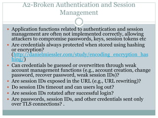 A2-Broken Authentication and Session
Management
 Application functions related to authentication and session
management are often not implemented correctly, allowing
attackers to compromise passwords, keys, session tokens etc
 Are credentials always protected when stored using hashing
or encryption?
(http://danielmiessler.com/study/encoding_encryption_has
hing/)
 Can credentials be guessed or overwritten through weak
account management functions (e.g., account creation, change
password, recover password, weak session IDs)?
 Are session IDs exposed in the URL (e.g., URL rewriting)?
 Do session IDs timeout and can users log out?
 Are session IDs rotated after successful login?
 Are passwords, session IDs, and other credentials sent only
over TLS connections? .
 
