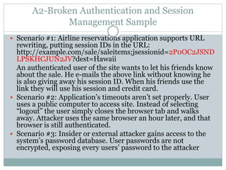 A2-Broken Authentication and Session
Management Sample
 Scenario #1: Airline reservations application supports URL
rewriting, putting session IDs in the URL:
http://example.com/sale/saleitems;jsessionid=2P0OC2JSND
LPSKHCJUN2JV?dest=Hawaii
An authenticated user of the site wants to let his friends know
about the sale. He e-mails the above link without knowing he
is also giving away his session ID. When his friends use the
link they will use his session and credit card.
 Scenario #2: Application’s timeouts aren’t set properly. User
uses a public computer to access site. Instead of selecting
“logout” the user simply closes the browser tab and walks
away. Attacker uses the same browser an hour later, and that
browser is still authenticated.
 Scenario #3: Insider or external attacker gains access to the
system’s password database. User passwords are not
encrypted, exposing every users’ password to the attacker
 