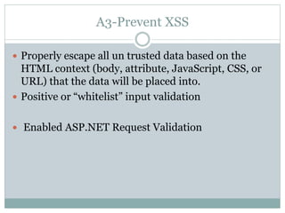 A3-Prevent XSS
 Properly escape all un trusted data based on the
HTML context (body, attribute, JavaScript, CSS, or
URL) that the data will be placed into.
 Positive or “whitelist” input validation
 Enabled ASP.NET Request Validation
 