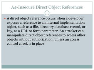 A4-Insecure Direct Object References
 A direct object reference occurs when a developer
exposes a reference to an internal implementation
object, such as a file, directory, database record, or
key, as a URL or form parameter. An attacker can
manipulate direct object references to access other
objects without authorization, unless an access
control check is in place
 