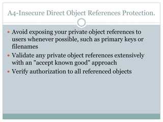 A4-Insecure Direct Object References Protection.
 Avoid exposing your private object references to
users whenever possible, such as primary keys or
filenames
 Validate any private object references extensively
with an "accept known good" approach
 Verify authorization to all referenced objects
 