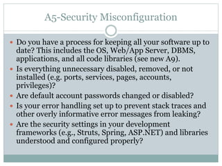 A5-Security Misconfiguration
 Do you have a process for keeping all your software up to
date? This includes the OS, Web/App Server, DBMS,
applications, and all code libraries (see new A9).
 Is everything unnecessary disabled, removed, or not
installed (e.g. ports, services, pages, accounts,
privileges)?
 Are default account passwords changed or disabled?
 Is your error handling set up to prevent stack traces and
other overly informative error messages from leaking?
 Are the security settings in your development
frameworks (e.g., Struts, Spring, ASP.NET) and libraries
understood and configured properly?
 