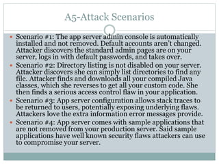 A5-Attack Scenarios
 Scenario #1: The app server admin console is automatically
installed and not removed. Default accounts aren’t changed.
Attacker discovers the standard admin pages are on your
server, logs in with default passwords, and takes over.
 Scenario #2: Directory listing is not disabled on your server.
Attacker discovers she can simply list directories to find any
file. Attacker finds and downloads all your compiled Java
classes, which she reverses to get all your custom code. She
then finds a serious access control flaw in your application.
 Scenario #3: App server configuration allows stack traces to
be returned to users, potentially exposing underlying flaws.
Attackers love the extra information error messages provide.
 Scenario #4: App server comes with sample applications that
are not removed from your production server. Said sample
applications have well known security flaws attackers can use
to compromise your server.
 