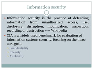 Information security
 Information security is the practice of defending
information from unauthorized access, use,
disclosure, disruption, modification, inspection,
recording or destruction ---- Wikipedia
 CIA is a widely used benchmark for evaluation of
information systems security, focusing on the three
core goals
 Confidentiality
 Integrity
 Availability
 