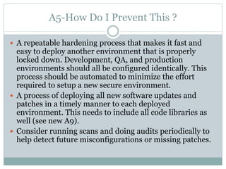 A5-How Do I Prevent This ?
 A repeatable hardening process that makes it fast and
easy to deploy another environment that is properly
locked down. Development, QA, and production
environments should all be configured identically. This
process should be automated to minimize the effort
required to setup a new secure environment.
 A process of deploying all new software updates and
patches in a timely manner to each deployed
environment. This needs to include all code libraries as
well (see new A9).
 Consider running scans and doing audits periodically to
help detect future misconfigurations or missing patches.
 