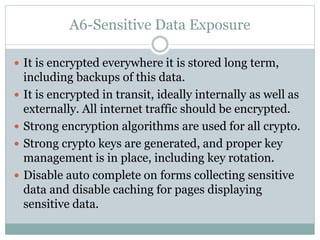 A6-Sensitive Data Exposure
 It is encrypted everywhere it is stored long term,
including backups of this data.
 It is encrypted in transit, ideally internally as well as
externally. All internet traffic should be encrypted.
 Strong encryption algorithms are used for all crypto.
 Strong crypto keys are generated, and proper key
management is in place, including key rotation.
 Disable auto complete on forms collecting sensitive
data and disable caching for pages displaying
sensitive data.
 