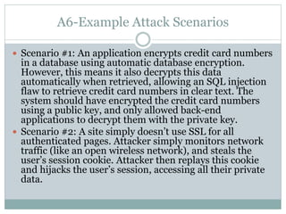 A6-Example Attack Scenarios
 Scenario #1: An application encrypts credit card numbers
in a database using automatic database encryption.
However, this means it also decrypts this data
automatically when retrieved, allowing an SQL injection
flaw to retrieve credit card numbers in clear text. The
system should have encrypted the credit card numbers
using a public key, and only allowed back-end
applications to decrypt them with the private key.
 Scenario #2: A site simply doesn’t use SSL for all
authenticated pages. Attacker simply monitors network
traffic (like an open wireless network), and steals the
user’s session cookie. Attacker then replays this cookie
and hijacks the user’s session, accessing all their private
data.
 
